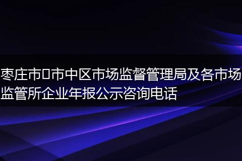 枣庄市​市中区市场监督管理局及各市场监管所企业年报公示咨询电话
