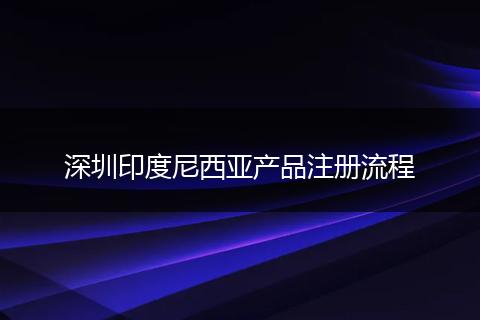 深圳印度尼西亚产品注册流程
