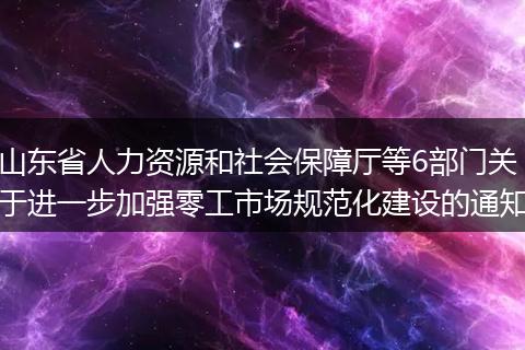 山东省人力资源和社会保障厅等6部门关于进一步加强零工市场规范化建设的通知
