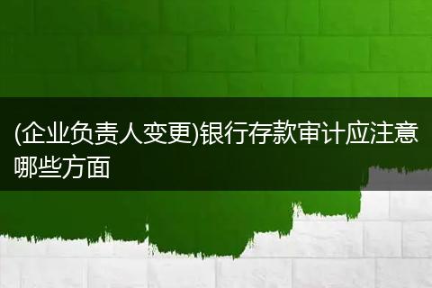 (企业负责人变更)银行存款审计应注意哪些方面
