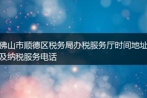 佛山市顺德区税务局办税服务厅时间地址及纳税服务电话