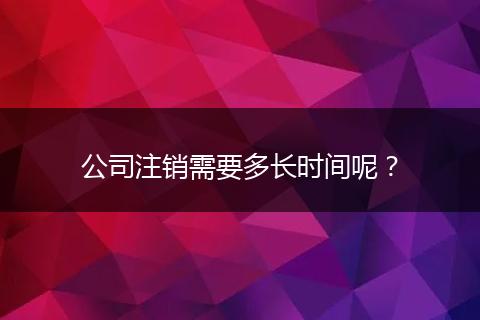 公司注销需要多长时间呢?