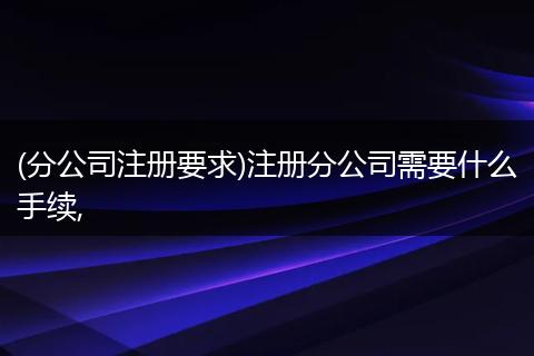 (分公司注册要求)注册分公司需要什么手续,