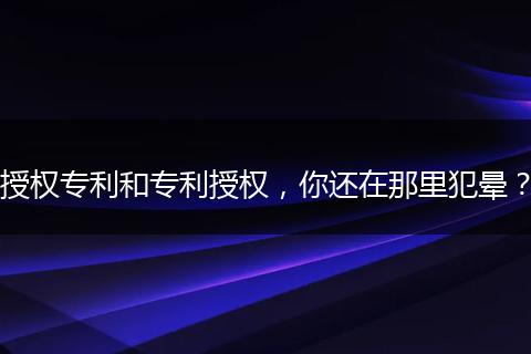 授权专利和专利授权,你还在那里犯晕?
