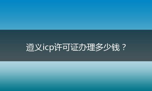 遵义icp许可证办理多少钱？
