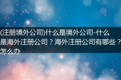 (注册境外公司)什么是境外公司-什么是海外注册公司？海外注册公司有哪些？怎么办