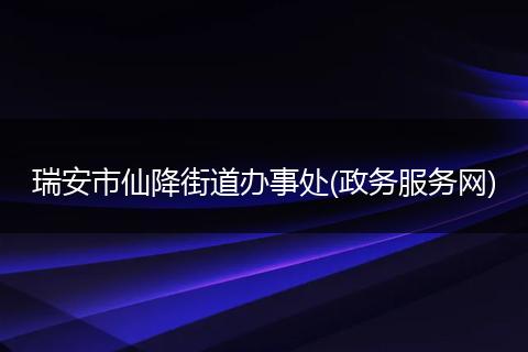 瑞安市仙降街道办事处(政务服务网)