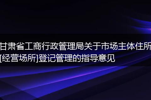 甘肃省工商行政管理局关于市场主体住所[经营场所]登记管理的指导意见