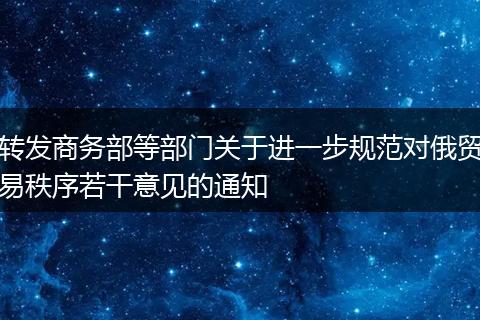 转发商务部等部门关于进一步规范对俄贸易秩序若干意见的通知