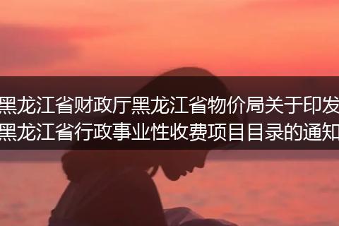 黑龙江省财政厅黑龙江省物价局关于印发黑龙江省行政事业性收费项目目录的通知