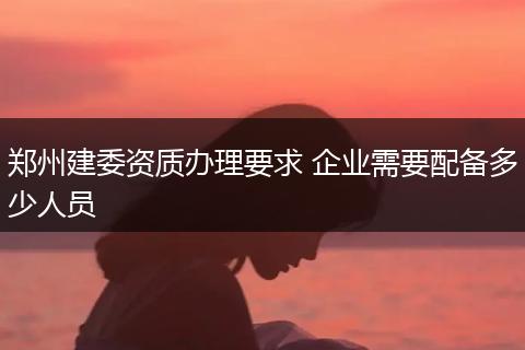 郑州建委资质办理要求 企业需要配备多少人员