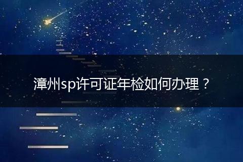 漳州sp许可证年检如何办理？