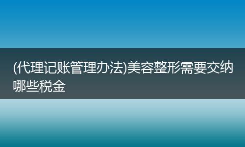 (代理记账管理办法)美容整形需要交纳哪些税金