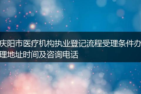 庆阳市医疗机构执业登记流程受理条件办理地址时间及咨询电话