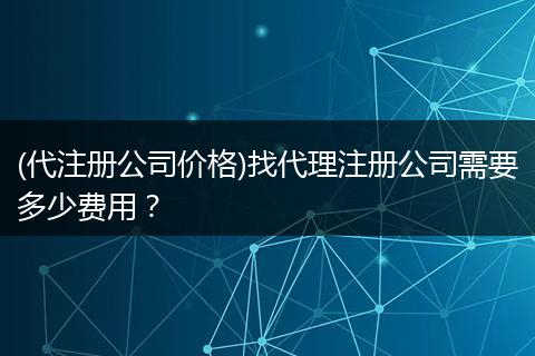 (代注册公司价格)找代理注册公司需要多少费用？
