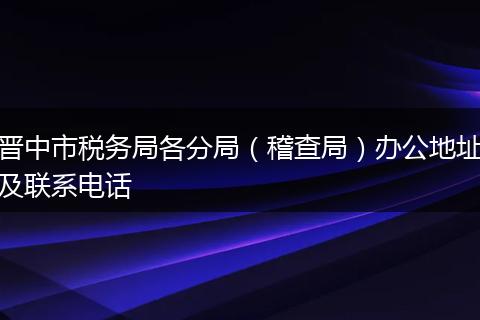 晋中市税务局各分局（稽查局）办公地址及联系电话