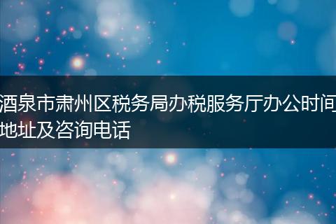 酒泉市肃州区税务局办税服务厅办公时间地址及咨询电话