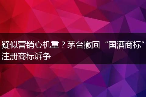 疑似营销心机重？茅台撤回“国酒商标”注册商标诉争