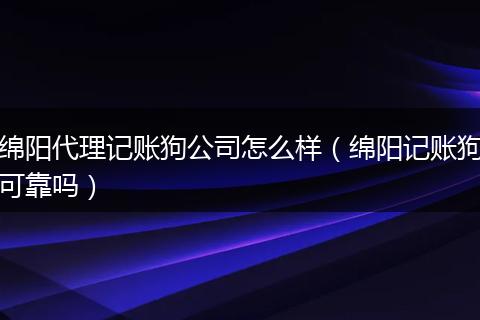绵阳代理记账狗公司怎么样（绵阳记账狗可靠吗）
