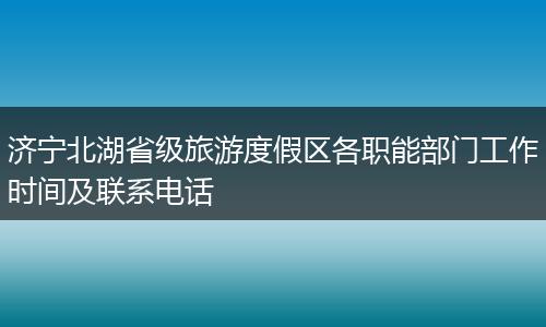 济宁北湖省级旅游度假区各职能部门工作时间及联系电话
