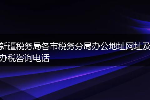 新疆税务局各市税务分局办公地址网址及办税咨询电话