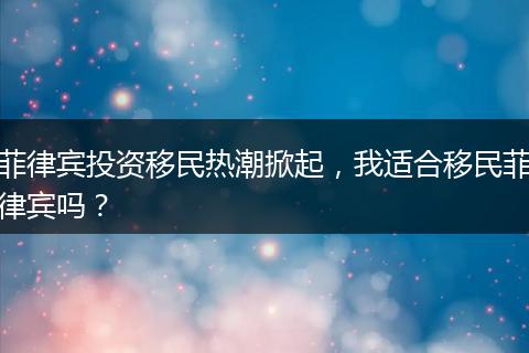 菲律宾投资移民热潮掀起，我适合移民菲律宾吗？