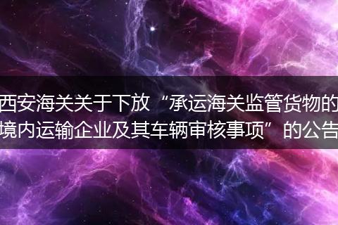 西安海关关于下放“承运海关监管货物的境内运输企业及其车辆审核事项”的公告
