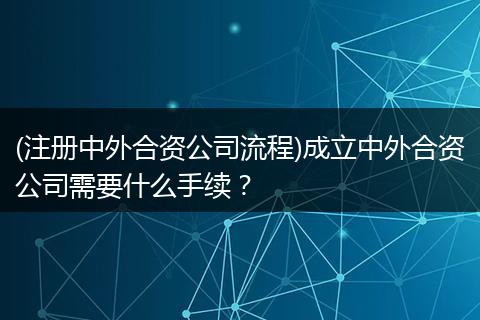 (注册中外合资公司流程)成立中外合资公司需要什么手续?