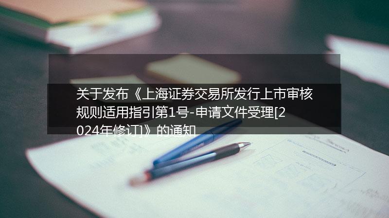 关于发布《上海证券交易所发行上市审核规则适用指引第1号-申请文件受理[2024年修订]》的通知