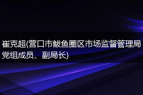崔克超(营口市鲅鱼圈区市场监督管理局党组成员、副局长)