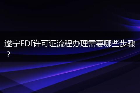 遂宁EDI许可证流程办理需要哪些步骤?