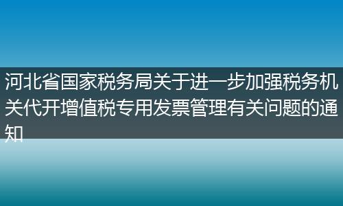 河北省国家税务局关于进一步加强税务机关代开增值税专用发票管理有关问题的通知