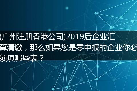 (广州注册香港公司)2019后企业汇算清缴,那么如果您是零申报的企业你必须填哪些表?