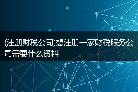 (注册财税公司)想注册一家财税服务公司需要什么资料