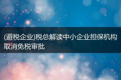 (避税企业)税总解读中小企业担保机构取消免税审批