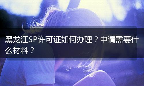 黑龙江SP许可证如何办理？申请需要什么材料？