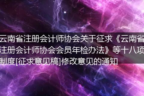 云南省注册会计师协会关于征求《云南省注册会计师协会会员年检办法》等十八项制度[征求意见稿]修改意见的通知