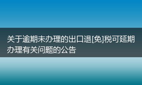 关于逾期未办理的出口退[免]税可延期办理有关问题的公告
