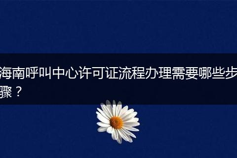 海南呼叫中心许可证流程办理需要哪些步骤?