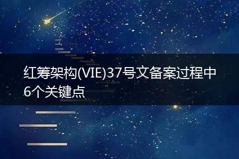红筹架构(VIE)37号文备案过程中6个关键点