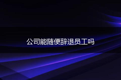公司能随便辞退员工吗