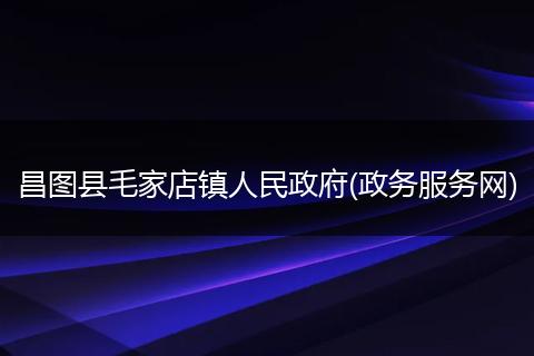 昌图县毛家店镇人民政府(政务服务网)