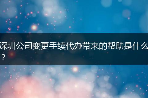 深圳公司变更手续代办带来的帮助是什么?