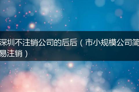 深圳不注销公司的后后(市小规模公司简易注销)