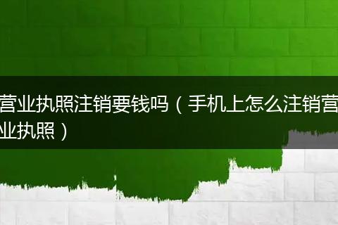 营业执照注销要钱吗(手机上怎么注销营业执照)