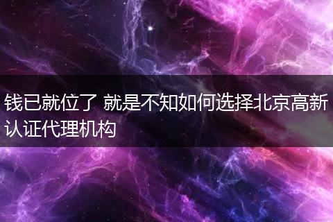钱已就位了 就是不知如何选择北京高新认证代理机构