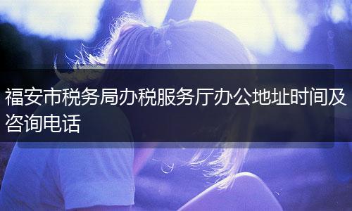 福安市税务局办税服务厅办公地址时间及咨询电话