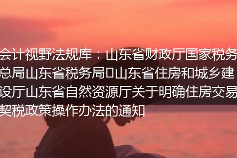 会计视野法规库:山东省财政厅国家税务总局山东省税务局山东省住房和城乡建设厅山东省自然资源厅关于明确住房交易契税政策操作办法的通知