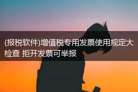 (报税软件)增值税专用发票使用规定大检查 拒开发票可举报
