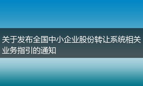 关于发布全国中小企业股份转让系统相关业务指引的通知